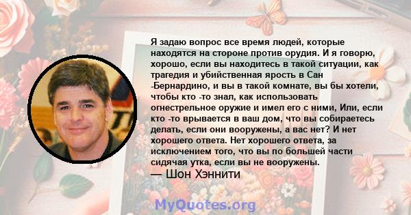 Я задаю вопрос все время людей, которые находятся на стороне против орудия. И я говорю, хорошо, если вы находитесь в такой ситуации, как трагедия и убийственная ярость в Сан -Бернардино, и вы в такой комнате, вы бы