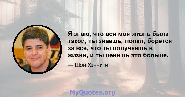 Я знаю, что вся моя жизнь была такой, ты знаешь, лопал, борется за все, что ты получаешь в жизни, и ты ценишь это больше.