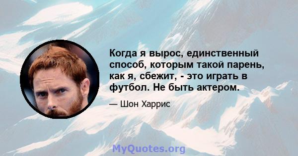 Когда я вырос, единственный способ, которым такой парень, как я, сбежит, - это играть в футбол. Не быть актером.