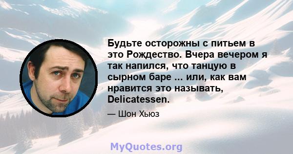 Будьте осторожны с питьем в это Рождество. Вчера вечером я так напился, что танцую в сырном баре ... или, как вам нравится это называть, Delicatessen.