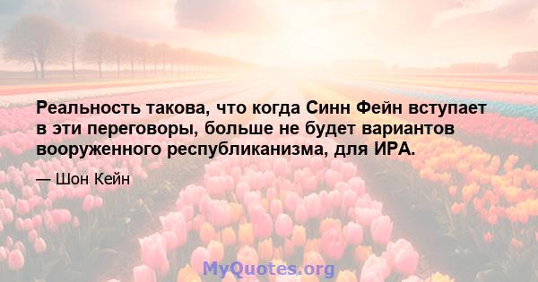 Реальность такова, что когда Синн Фейн вступает в эти переговоры, больше не будет вариантов вооруженного республиканизма, для ИРА.