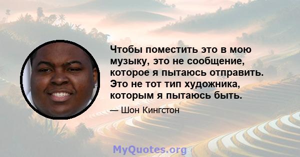 Чтобы поместить это в мою музыку, это не сообщение, которое я пытаюсь отправить. Это не тот тип художника, которым я пытаюсь быть.