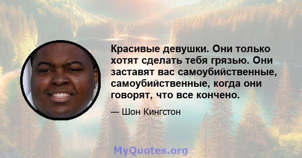 Красивые девушки. Они только хотят сделать тебя грязью. Они заставят вас самоубийственные, самоубийственные, когда они говорят, что все кончено.