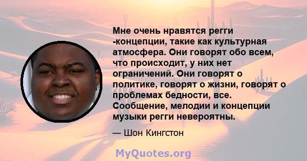 Мне очень нравятся регги -концепции, такие как культурная атмосфера. Они говорят обо всем, что происходит, у них нет ограничений. Они говорят о политике, говорят о жизни, говорят о проблемах бедности, все. Сообщение,