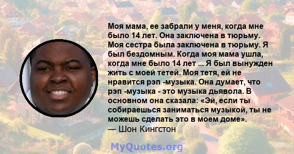 Моя мама, ее забрали у меня, когда мне было 14 лет. Она заключена в тюрьму. Моя сестра была заключена в тюрьму. Я был бездомным. Когда моя мама ушла, когда мне было 14 лет ... Я был вынужден жить с моей тетей. Моя тетя, 