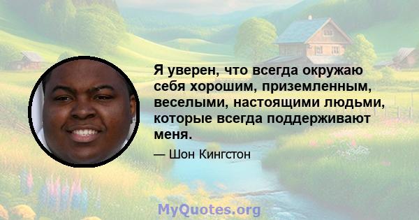 Я уверен, что всегда окружаю себя хорошим, приземленным, веселыми, настоящими людьми, которые всегда поддерживают меня.