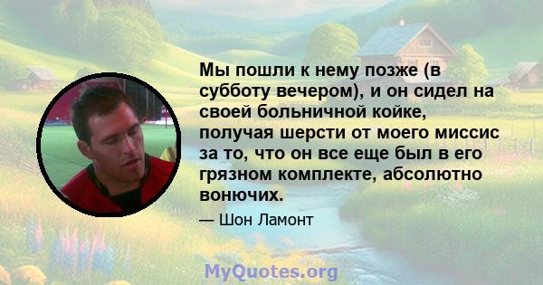 Мы пошли к нему позже (в субботу вечером), и он сидел на своей больничной койке, получая шерсти от моего миссис за то, что он все еще был в его грязном комплекте, абсолютно вонючих.