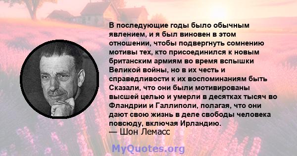 В последующие годы было обычным явлением, и я был виновен в этом отношении, чтобы подвергнуть сомнению мотивы тех, кто присоединился к новым британским армиям во время вспышки Великой войны, но в их честь и