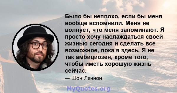 Было бы неплохо, если бы меня вообще вспомнили. Меня не волнует, что меня запоминают. Я просто хочу наслаждаться своей жизнью сегодня и сделать все возможное, пока я здесь. Я не так амбициозен, кроме того, чтобы иметь