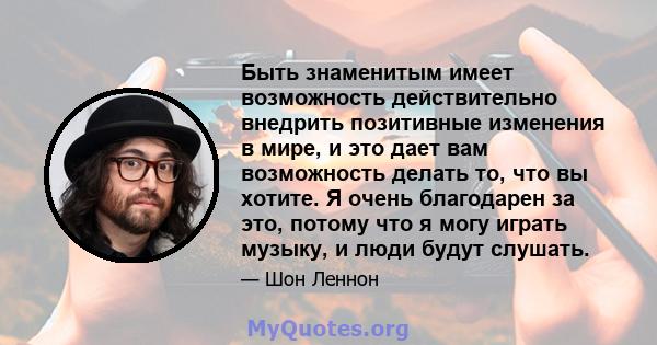 Быть знаменитым имеет возможность действительно внедрить позитивные изменения в мире, и это дает вам возможность делать то, что вы хотите. Я очень благодарен за это, потому что я могу играть музыку, и люди будут слушать.