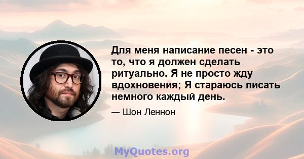 Для меня написание песен - это то, что я должен сделать ритуально. Я не просто жду вдохновения; Я стараюсь писать немного каждый день.