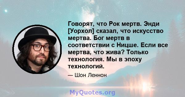 Говорят, что Рок мертв. Энди [Уорхол] сказал, что искусство мертва. Бог мертв в соответствии с Ницше. Если все мертва, что жива? Только технология. Мы в эпоху технологий.