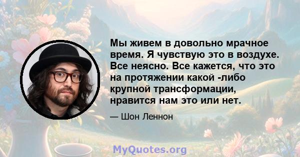 Мы живем в довольно мрачное время. Я чувствую это в воздухе. Все неясно. Все кажется, что это на протяжении какой -либо крупной трансформации, нравится нам это или нет.