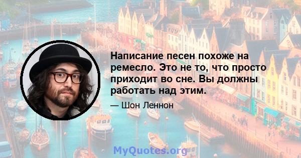 Написание песен похоже на ремесло. Это не то, что просто приходит во сне. Вы должны работать над этим.