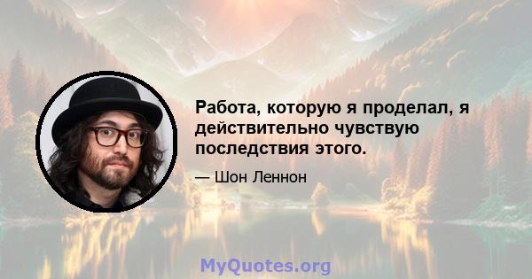 Работа, которую я проделал, я действительно чувствую последствия этого.