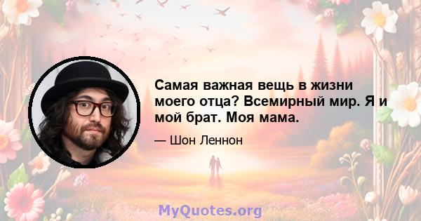 Самая важная вещь в жизни моего отца? Всемирный мир. Я и мой брат. Моя мама.