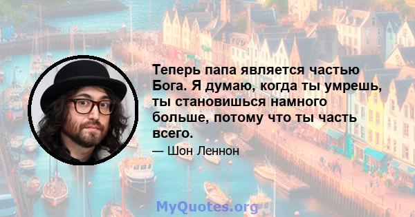 Теперь папа является частью Бога. Я думаю, когда ты умрешь, ты становишься намного больше, потому что ты часть всего.