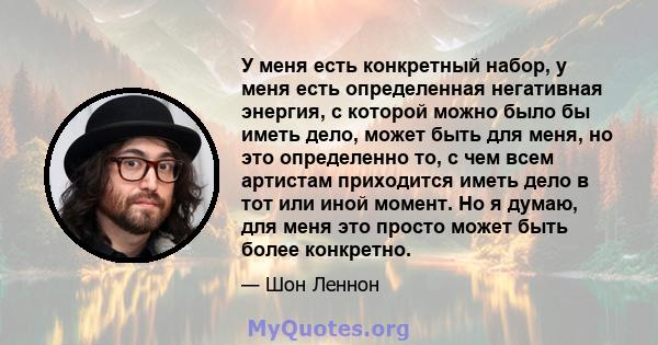 У меня есть конкретный набор, у меня есть определенная негативная энергия, с которой можно было бы иметь дело, может быть для меня, но это определенно то, с чем всем артистам приходится иметь дело в тот или иной момент. 