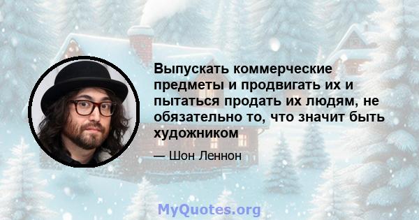 Выпускать коммерческие предметы и продвигать их и пытаться продать их людям, не обязательно то, что значит быть художником