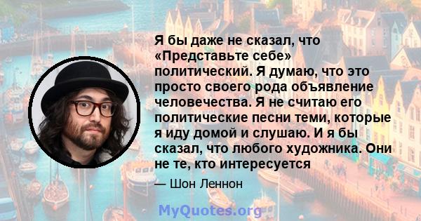 Я бы даже не сказал, что «Представьте себе» политический. Я думаю, что это просто своего рода объявление человечества. Я не считаю его политические песни теми, которые я иду домой и слушаю. И я бы сказал, что любого