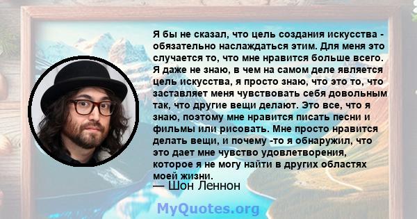 Я бы не сказал, что цель создания искусства - обязательно наслаждаться этим. Для меня это случается то, что мне нравится больше всего. Я даже не знаю, в чем на самом деле является цель искусства, я просто знаю, что это