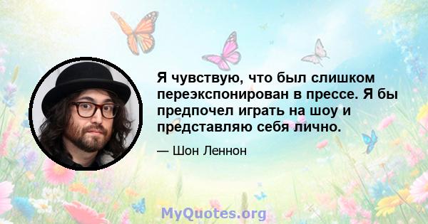 Я чувствую, что был слишком переэкспонирован в прессе. Я бы предпочел играть на шоу и представляю себя лично.