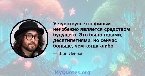 Я чувствую, что фильм неизбежно является средством будущего. Это было годами, десятилетиями, но сейчас больше, чем когда -либо.