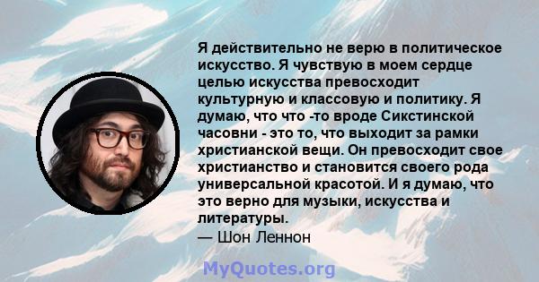 Я действительно не верю в политическое искусство. Я чувствую в моем сердце целью искусства превосходит культурную и классовую и политику. Я думаю, что что -то вроде Сикстинской часовни - это то, что выходит за рамки