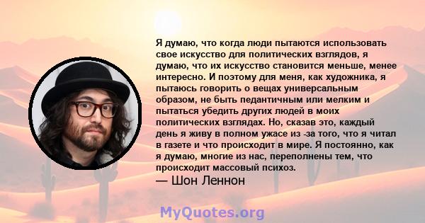 Я думаю, что когда люди пытаются использовать свое искусство для политических взглядов, я думаю, что их искусство становится меньше, менее интересно. И поэтому для меня, как художника, я пытаюсь говорить о вещах