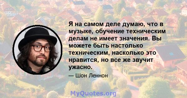 Я на самом деле думаю, что в музыке, обучение техническим делам не имеет значения. Вы можете быть настолько техническим, насколько это нравится, но все же звучит ужасно.