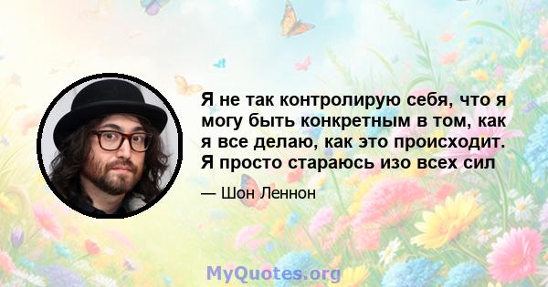 Я не так контролирую себя, что я могу быть конкретным в том, как я все делаю, как это происходит. Я просто стараюсь изо всех сил