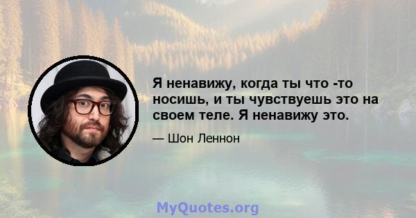 Я ненавижу, когда ты что -то носишь, и ты чувствуешь это на своем теле. Я ненавижу это.