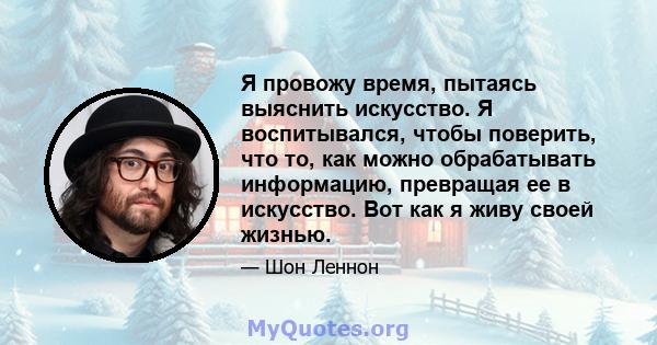 Я провожу время, пытаясь выяснить искусство. Я воспитывался, чтобы поверить, что то, как можно обрабатывать информацию, превращая ее в искусство. Вот как я живу своей жизнью.