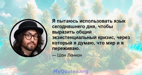 Я пытаюсь использовать язык сегодняшнего дня, чтобы выразить общий экзистенциальный кризис, через который я думаю, что мир и я переживаю.