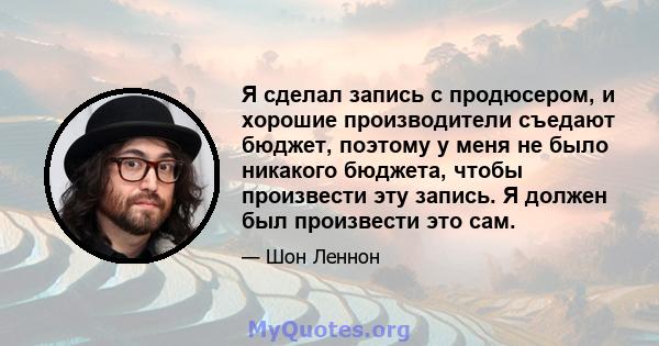 Я сделал запись с продюсером, и хорошие производители съедают бюджет, поэтому у меня не было никакого бюджета, чтобы произвести эту запись. Я должен был произвести это сам.