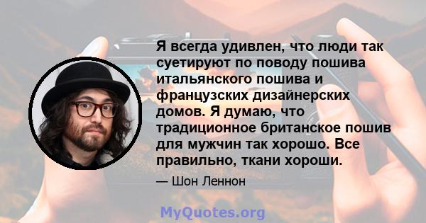 Я всегда удивлен, что люди так суетируют по поводу пошива итальянского пошива и французских дизайнерских домов. Я думаю, что традиционное британское пошив для мужчин так хорошо. Все правильно, ткани хороши.