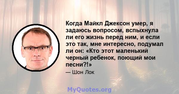 Когда Майкл Джексон умер, я задаюсь вопросом, вспыхнула ли его жизнь перед ним, и если это так, мне интересно, подумал ли он: «Кто этот маленький черный ребенок, поющий мои песни?!»