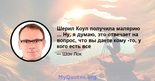 Шерил Коул получила малярию ... Ну, я думаю, это отвечает на вопрос, что вы даете кому -то, у кого есть все