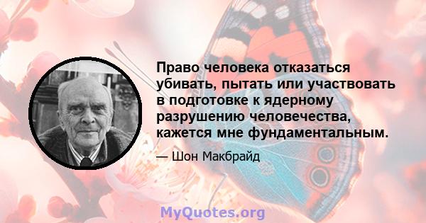 Право человека отказаться убивать, пытать или участвовать в подготовке к ядерному разрушению человечества, кажется мне фундаментальным.