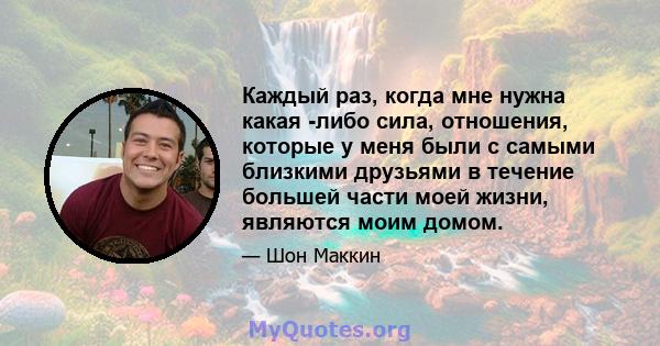 Каждый раз, когда мне нужна какая -либо сила, отношения, которые у меня были с самыми близкими друзьями в течение большей части моей жизни, являются моим домом.