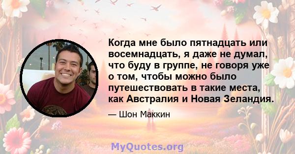 Когда мне было пятнадцать или восемнадцать, я даже не думал, что буду в группе, не говоря уже о том, чтобы можно было путешествовать в такие места, как Австралия и Новая Зеландия.