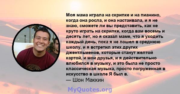 Моя мама играла на скрипке и на пианино, когда она росла, и она настаивала, и я не знаю, сможете ли вы представить, как не круто играть на скрипке, когда вам восемь и десять лет, но я сказал маме, что я уходить каждый