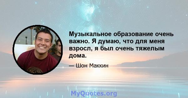 Музыкальное образование очень важно. Я думаю, что для меня взросл, я был очень тяжелым дома.