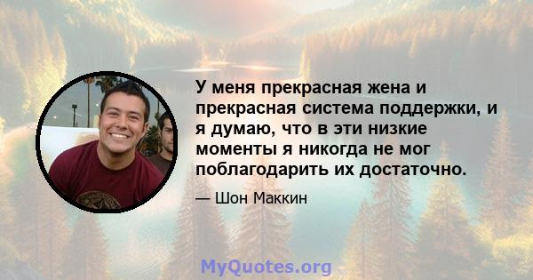 У меня прекрасная жена и прекрасная система поддержки, и я думаю, что в эти низкие моменты я никогда не мог поблагодарить их достаточно.