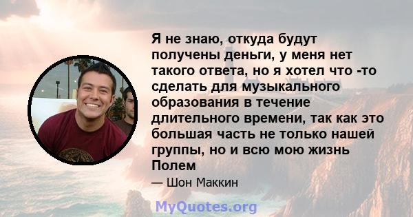 Я не знаю, откуда будут получены деньги, у меня нет такого ответа, но я хотел что -то сделать для музыкального образования в течение длительного времени, так как это большая часть не только нашей группы, но и всю мою