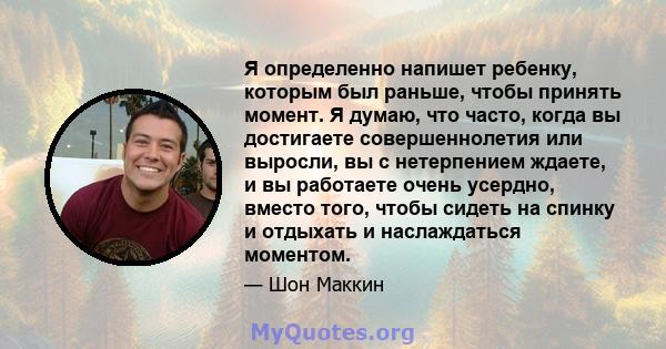 Я определенно напишет ребенку, которым был раньше, чтобы принять момент. Я думаю, что часто, когда вы достигаете совершеннолетия или выросли, вы с нетерпением ждаете, и вы работаете очень усердно, вместо того, чтобы