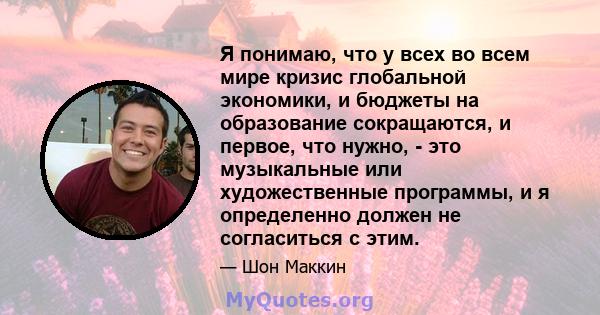 Я понимаю, что у всех во всем мире кризис глобальной экономики, и бюджеты на образование сокращаются, и первое, что нужно, - это музыкальные или художественные программы, и я определенно должен не согласиться с этим.