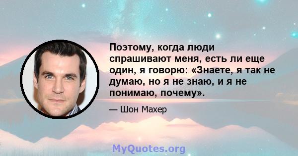 Поэтому, когда люди спрашивают меня, есть ли еще один, я говорю: «Знаете, я так не думаю, но я не знаю, и я не понимаю, почему».