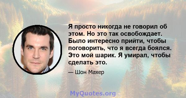 Я просто никогда не говорил об этом. Но это так освобождает. Было интересно прийти, чтобы поговорить, что я всегда боялся. Это мой шарик. Я умирал, чтобы сделать это.