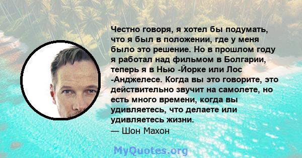 Честно говоря, я хотел бы подумать, что я был в положении, где у меня было это решение. Но в прошлом году я работал над фильмом в Болгарии, теперь я в Нью -Йорке или Лос -Анджелесе. Когда вы это говорите, это